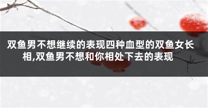 双鱼男不想继续的表现四种血型的双鱼女长相,双鱼男不想和你相处下去的表现