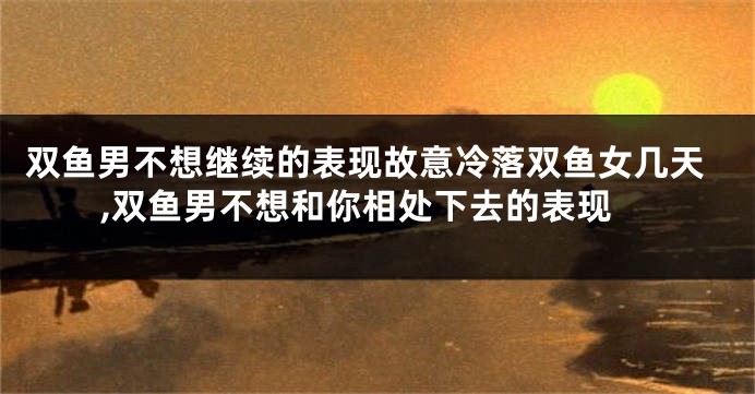 双鱼男不想继续的表现故意冷落双鱼女几天,双鱼男不想和你相处下去的表现