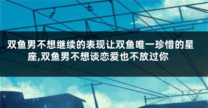 双鱼男不想继续的表现让双鱼唯一珍惜的星座,双鱼男不想谈恋爱也不放过你