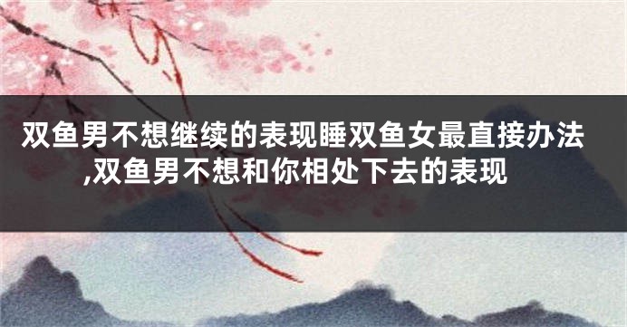 双鱼男不想继续的表现睡双鱼女最直接办法,双鱼男不想和你相处下去的表现