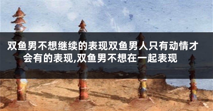 双鱼男不想继续的表现双鱼男人只有动情才会有的表现,双鱼男不想在一起表现