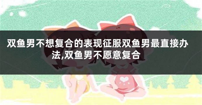 双鱼男不想复合的表现征服双鱼男最直接办法,双鱼男不愿意复合