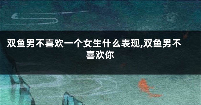 双鱼男不喜欢一个女生什么表现,双鱼男不喜欢你