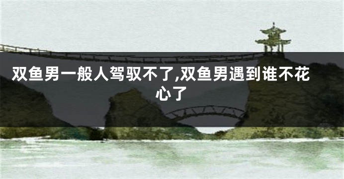 双鱼男一般人驾驭不了,双鱼男遇到谁不花心了