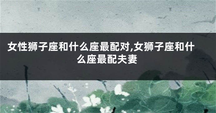 女性狮子座和什么座最配对,女狮子座和什么座最配夫妻