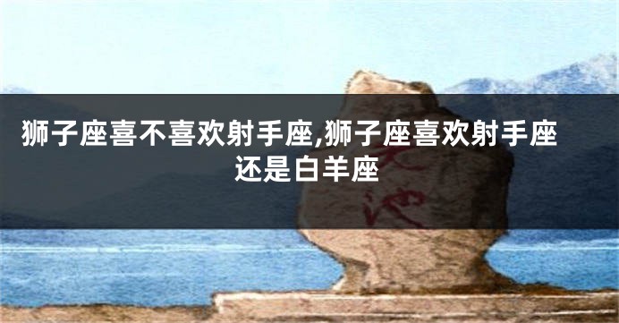 狮子座喜不喜欢射手座,狮子座喜欢射手座还是白羊座