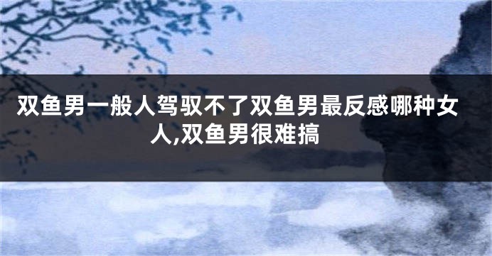 双鱼男一般人驾驭不了双鱼男最反感哪种女人,双鱼男很难搞