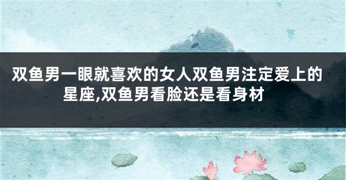 双鱼男一眼就喜欢的女人双鱼男注定爱上的星座,双鱼男看脸还是看身材
