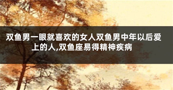 双鱼男一眼就喜欢的女人双鱼男中年以后爱上的人,双鱼座易得精神疾病
