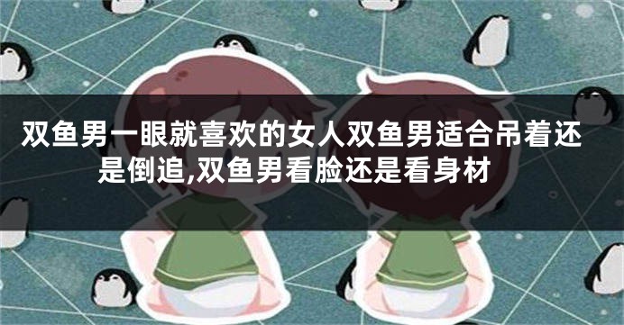 双鱼男一眼就喜欢的女人双鱼男适合吊着还是倒追,双鱼男看脸还是看身材