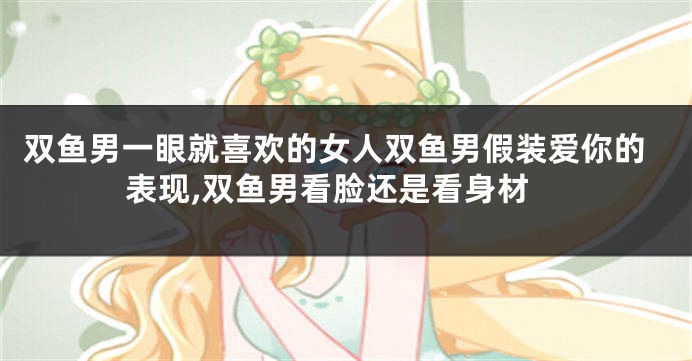 双鱼男一眼就喜欢的女人双鱼男假装爱你的表现,双鱼男看脸还是看身材