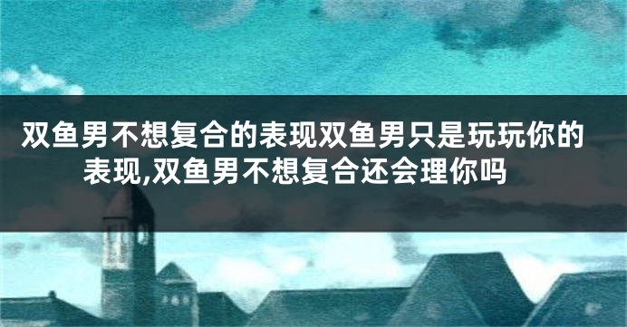 双鱼男不想复合的表现双鱼男只是玩玩你的表现,双鱼男不想复合还会理你吗