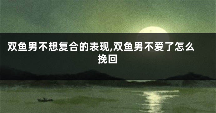 双鱼男不想复合的表现,双鱼男不爱了怎么挽回