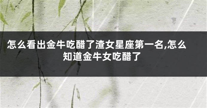 怎么看出金牛吃醋了渣女星座第一名,怎么知道金牛女吃醋了