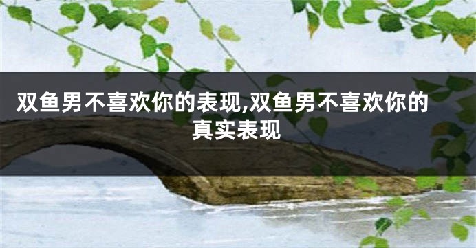 双鱼男不喜欢你的表现,双鱼男不喜欢你的真实表现