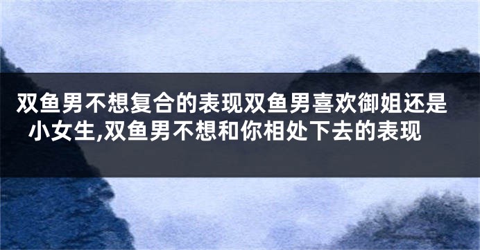 双鱼男不想复合的表现双鱼男喜欢御姐还是小女生,双鱼男不想和你相处下去的表现