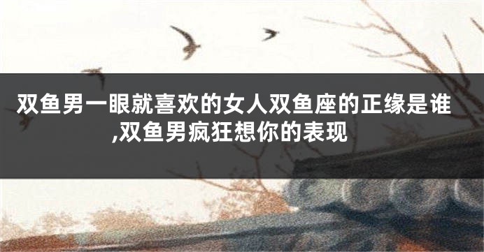 双鱼男一眼就喜欢的女人双鱼座的正缘是谁,双鱼男疯狂想你的表现