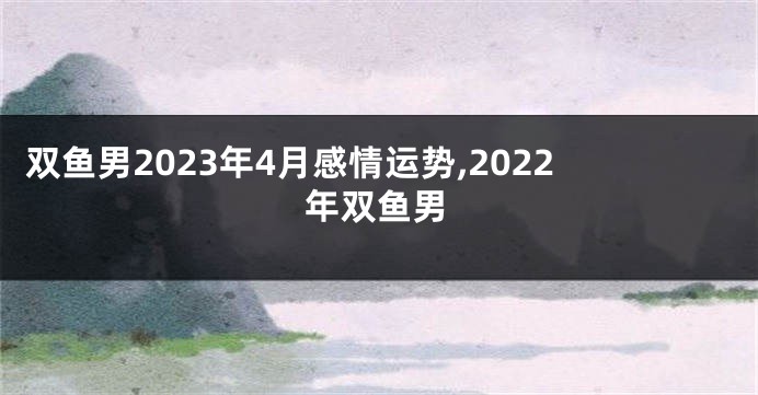 双鱼男2023年4月感情运势,2022年双鱼男