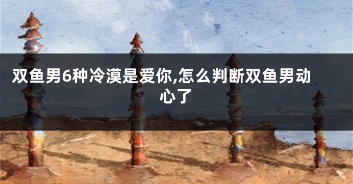 双鱼男6种冷漠是爱你,怎么判断双鱼男动心了