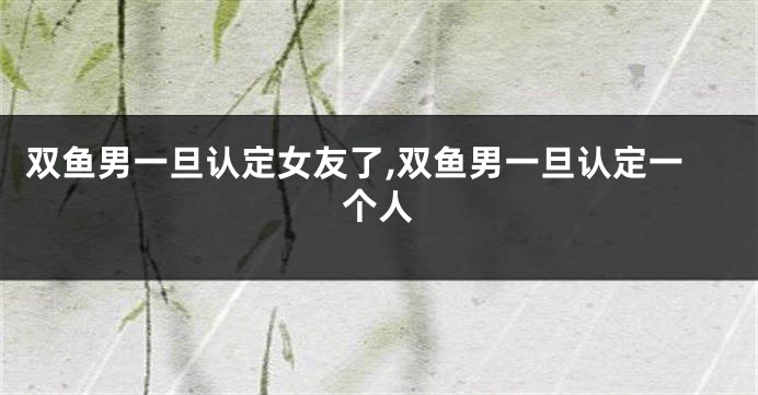 双鱼男一旦认定女友了,双鱼男一旦认定一个人