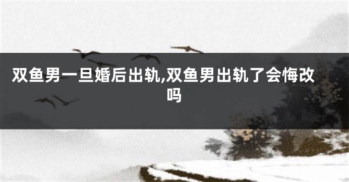 双鱼男一旦婚后出轨,双鱼男出轨了会悔改吗