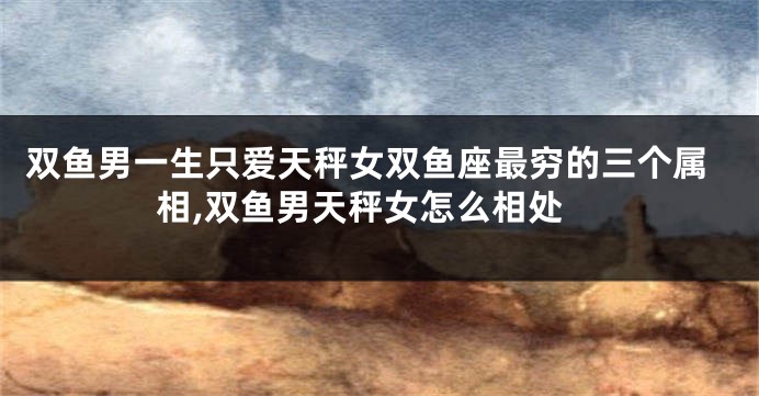 双鱼男一生只爱天秤女双鱼座最穷的三个属相,双鱼男天秤女怎么相处