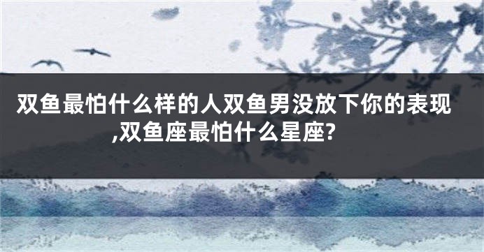 双鱼最怕什么样的人双鱼男没放下你的表现,双鱼座最怕什么星座?