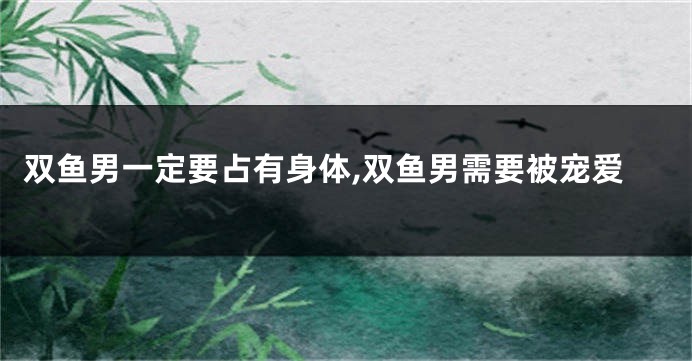 双鱼男一定要占有身体,双鱼男需要被宠爱