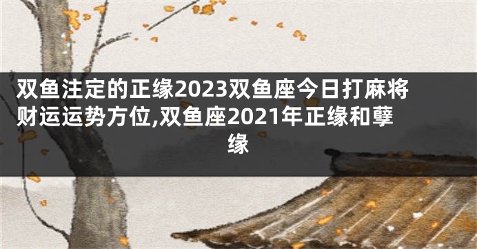 双鱼注定的正缘2023双鱼座今日打麻将财运运势方位,双鱼座2021年正缘和孽缘