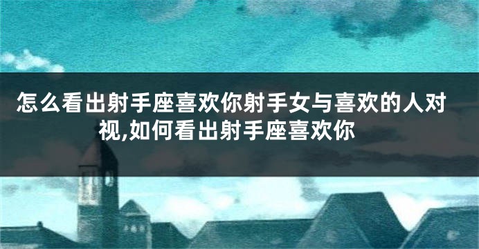 怎么看出射手座喜欢你射手女与喜欢的人对视,如何看出射手座喜欢你