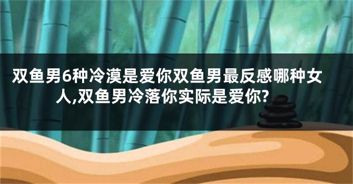 双鱼男6种冷漠是爱你双鱼男最反感哪种女人,双鱼男冷落你实际是爱你?