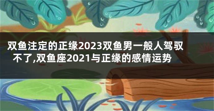 双鱼注定的正缘2023双鱼男一般人驾驭不了,双鱼座2021与正缘的感情运势