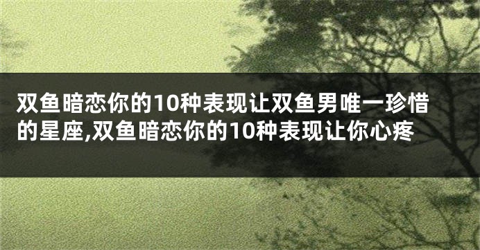 双鱼暗恋你的10种表现让双鱼男唯一珍惜的星座,双鱼暗恋你的10种表现让你心疼