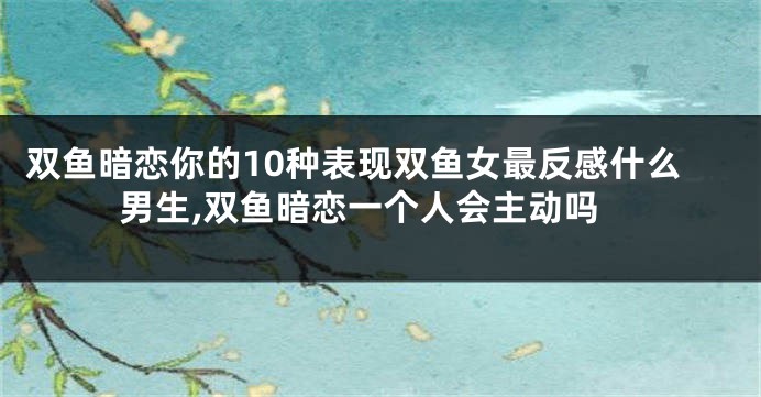 双鱼暗恋你的10种表现双鱼女最反感什么男生,双鱼暗恋一个人会主动吗
