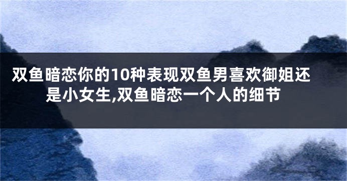 双鱼暗恋你的10种表现双鱼男喜欢御姐还是小女生,双鱼暗恋一个人的细节