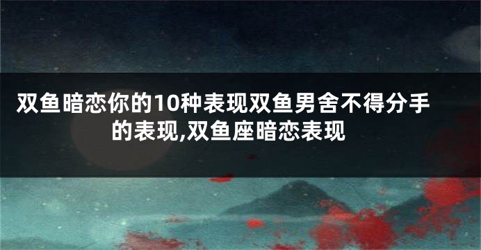 双鱼暗恋你的10种表现双鱼男舍不得分手的表现,双鱼座暗恋表现