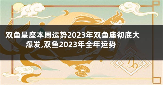 双鱼星座本周运势2023年双鱼座彻底大爆发,双鱼2023年全年运势