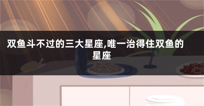 双鱼斗不过的三大星座,唯一治得住双鱼的星座