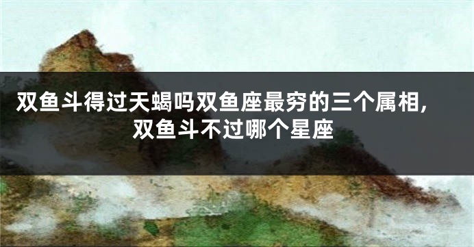 双鱼斗得过天蝎吗双鱼座最穷的三个属相,双鱼斗不过哪个星座