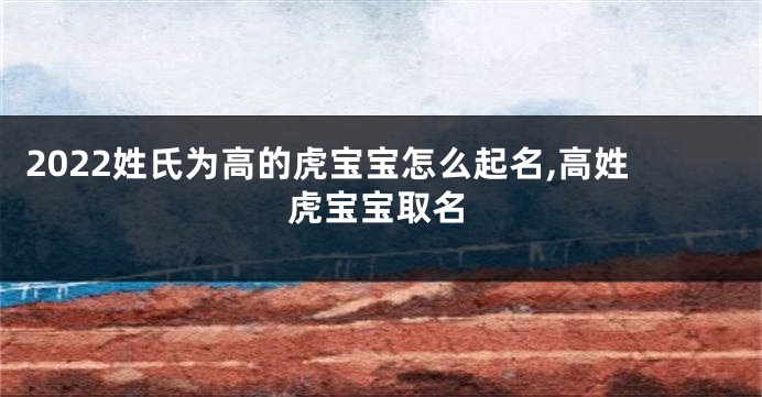 2022姓氏为高的虎宝宝怎么起名,高姓虎宝宝取名