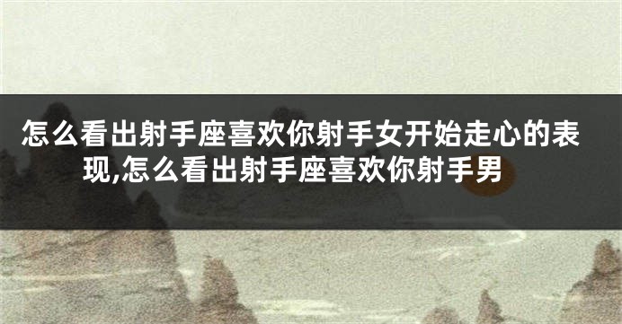 怎么看出射手座喜欢你射手女开始走心的表现,怎么看出射手座喜欢你射手男