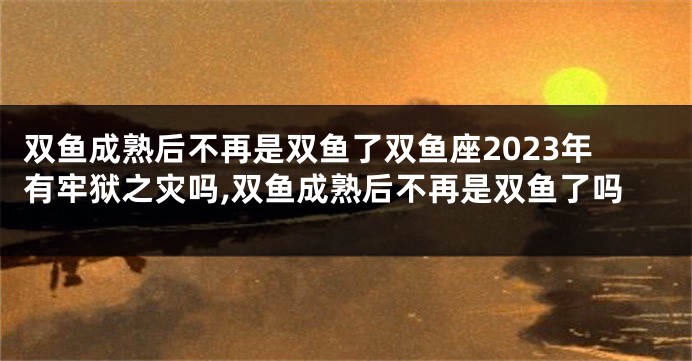 双鱼成熟后不再是双鱼了双鱼座2023年有牢狱之灾吗,双鱼成熟后不再是双鱼了吗
