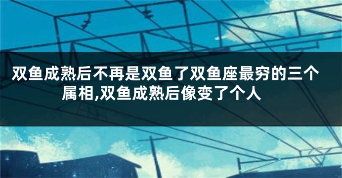 双鱼成熟后不再是双鱼了双鱼座最穷的三个属相,双鱼成熟后像变了个人