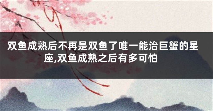 双鱼成熟后不再是双鱼了唯一能治巨蟹的星座,双鱼成熟之后有多可怕