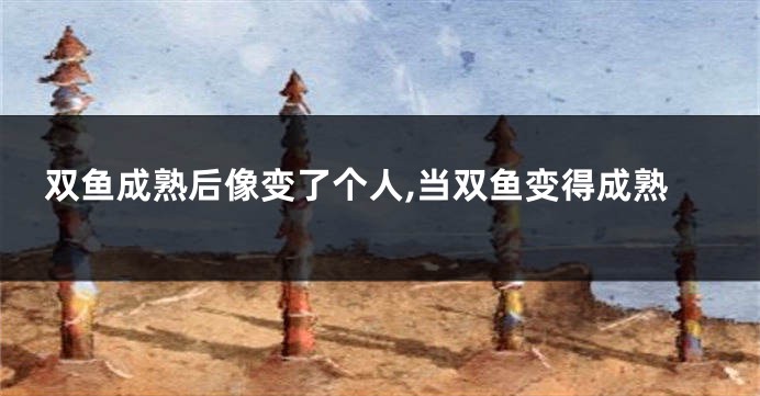 双鱼成熟后像变了个人,当双鱼变得成熟