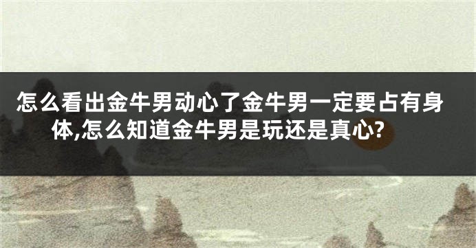 怎么看出金牛男动心了金牛男一定要占有身体,怎么知道金牛男是玩还是真心?