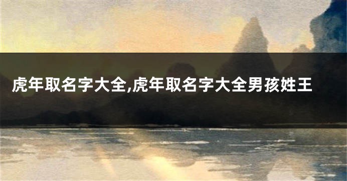 虎年取名字大全,虎年取名字大全男孩姓王