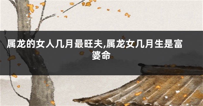 属龙的女人几月最旺夫,属龙女几月生是富婆命