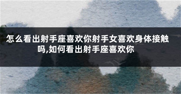 怎么看出射手座喜欢你射手女喜欢身体接触吗,如何看出射手座喜欢你