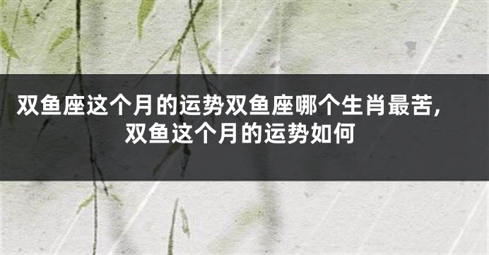 双鱼座这个月的运势双鱼座哪个生肖最苦,双鱼这个月的运势如何